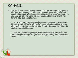 KỸ NĂNG:
- Tinh tế cảm nhận mức độ quan tâm của khách hàng thông qua câu
trả lời và âm điệu của họ để sales điều chỉnh nội dung cuộc nói
chuyện. Phân tích vấn đề nào khiến khách hàng quan tâm nhất như
nhu cầu, giá cả, khả năng trả góp, chương trình khuyến mãi hay
thương hiệu của sản phẩm,…
- Khi khách hàng đã bắt đầu lắng nghe và thể hiện sự quan tâm
đến giá trị và lợi ích của sản phẩm, sales hãy chuẩn bị trước cho
mình những câu hỏi và câu trả lời mà khách hàng có thể đặt ra, kể
cả những câu hỏi bất ngờ.
- Nên lưu ý đến thời gian gọi, tránh tạo cảm giác làm phiền cho
khách hàng lúc sáng sớm, giờ nghỉ trưa, giờ dùng bữa hay lúc quá
khuya.
 