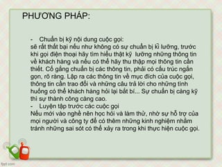 PHƯƠNG PHÁP:
- Chuẩn bị kỹ nội dung cuộc gọi:
sẽ rất thất bại nếu như không có sự chuẩn bị kĩ lưỡng, trước
khi gọi điện thoại hãy tìm hiểu thật kỹ lưỡng những thông tin
về khách hàng và nếu có thể hãy thu thập mọi thông tin cần
thiết. Cố gắng chuẩn bị các thông tin, phải có cấu trúc ngắn
gọn, rõ ràng. Lập ra các thông tin về mục đích của cuộc gọi,
thông tin cần trao đổi và những câu trả lời cho những tình
huống có thể khách hàng hỏi lại bắt bí... Sự chuẩn bị càng kỹ
thì sự thành công càng cao.
- Luyện tập trước các cuộc gọi
Nếu mới vào nghề nên học hỏi và làm thử, nhờ sự hỗ trợ của
mọi người và công ty để có thêm những kinh nghiệm nhằm
tránh những sai sót có thể xảy ra trong khi thực hiện cuộc gọi.
 