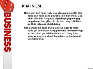 KHÁI NIỆM
Nhân viên bán hàng ngày nay cần quan tâm đến khả
năng bán hàng bằng phương tiện điện thoại. Các
nhân viên bán hàng qua điện thoại giúp công ty
tăng doanh thu, giảm chi phí bán hàng, cải thiện
sự thõa mãn của khách hàng.
Các công ty sử dụng trung tâm cuộc gọi để nhận
cuộc gọi của khách hàng (inbound telemarketing)
và tiến hành gọi để tìm kiếm khách hàng triển
vọng và phục vụ khách hàng hiện tại (outbound
telemarketing).
 