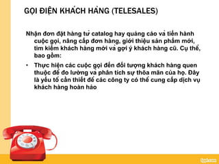 GỌI ĐIỆN KHÁCH HÀNG (TELESALES)
Nhận đơn đặt hàng từ catalog hay quảng cáo và tiến hành
cuộc gọi, nâng cấp đơn hàng, giới thiệu sản phẩm mới,
tìm kiếm khách hàng mới và gợi ý khách hàng cũ. Cụ thể,
bao gồm:
• Thực hiện các cuộc gọi đến đối tượng khách hàng quen
thuộc để đo lường và phân tích sự thõa mãn của họ. Đây
là yếu tố cần thiết để các công ty có thể cung cấp dịch vụ
khách hàng hoàn hảo
 