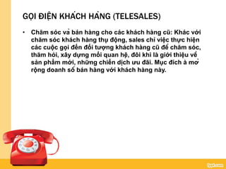 GỌI ĐIỆN KHÁCH HÀNG (TELESALES)
• Chăm sóc và bán hàng cho các khách hàng cũ: Khác với
chăm sóc khách hàng thụ động, sales chỉ việc thực hiện
các cuộc gọi đến đối tượng khách hàng cũ để chăm sóc,
thăm hỏi, xây dựng mối quan hệ, đôi khi là giới thiệu về
sản phẩm mới, những chiến dịch ưu đãi. Mục đích à mở
rộng doanh số bán hàng với khách hàng này.
 