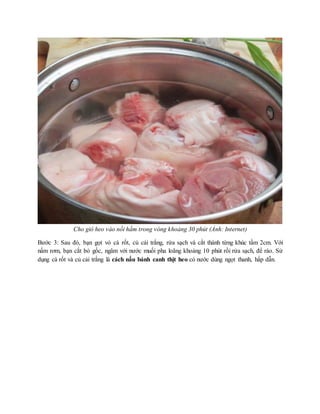 Cho giò heo vào nồi hầm trong vòng khoảng 30 phút (Ảnh: Internet)
Bước 3: Sau đó, bạn gọt vỏ cà rốt, củ cải trắng, rửa sạch và cắt thành từng khúc tầm 2cm. Với
nấm rơm, bạn cắt bỏ gốc, ngâm với nước muối pha loãng khoảng 10 phút rồi rửa sạch, để ráo. Sử
dụng cà rốt và củ cải trắng là cách nấu bánh canh thịt heo có nước dùng ngọt thanh, hấp dẫn.
 