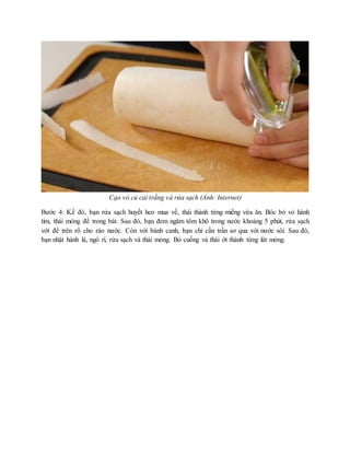 Cạo vỏ củ cải trắng và rửa sạch (Ảnh: Internet)
Bước 4: Kế đó, bạn rửa sạch huyết heo mua về, thái thành từng miếng vừa ăn. Bóc bỏ vỏ hành
tím, thái mỏng để trong bát. Sau đó, bạn đem ngâm tôm khô trong nước khoảng 5 phút, rửa sạch
vớt để trên rổ cho ráo nước. Còn với bánh canh, bạn chỉ cần trần sơ qua với nước sôi. Sau đó,
bạn nhặt hành lá, ngò rí, rửa sạch và thái mỏng. Bỏ cuống và thái ớt thành từng lát mỏng.
 