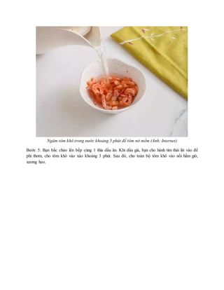 Ngâm tôm khô trong nước khoảng 5 phút để tôm nở mềm (Ảnh: Internet)
Bước 5: Bạn bắc chảo lên bếp cùng 1 thìa dầu ăn. Khi dầu già, bạn cho hành tím thái lát vào để
phi thơm, cho tôm khô vào xào khoảng 3 phút. Sau đó, cho toàn bộ tôm khô vào nồi hầm giò,
xương heo.
 