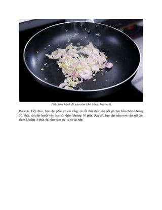 Phi thơm hành để xào tôm khô (Ảnh: Internet)
Bước 6: Tiếp theo, bạn cho phần củ cải trắng, cà rốt thái khúc vào nồi giò heo hầm thêm khoảng
20 phút, rồi cho huyết vào đun sôi thêm khoảng 10 phút. Sau đó, bạn cho nấm rơm vào nồi đun
thêm khoảng 5 phút thì nêm nếm gia vị và tắt bếp.
 