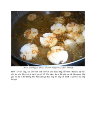 Cho củ cải trắng, cà rốt vào nồi nước dùng đun sôi (Ảnh: Internet)
Bước 7: Cuối cùng, bạn cho bánh canh vào bát, chan nước dùng, rắc thêm ít hành lá, ngò thái
nhỏ lên trên. Tùy theo sở thích, bạn có thể thêm một ít lát ớt thái nhỏ trên bát bánh canh. Bây
giờ, bạn đã có thể thưởng thức bánh canh giò heo nóng hổi cùng vắt chanh và các loại rau sống
ăn kèm.
 