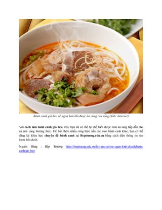 Bánh canh giò heo sẽ ngon hơn khi được ăn cùng rau sống (Ảnh: Internet)
Với cách làm bánh canh giò heo trên, bạn đã có thể tự chế biến được món ăn sáng hấp dẫn cho
cả nhà cùng thưởng thức. Để biết thêm nhiều công thức nấu các món bánh canh khác, bạn có thể
đăng ký khóa học chuyên đề bánh canh tại Beptruong.edu.vn bằng cách điền thông tin vào
form bên dưới.
Nguồn Đăng : Bếp Trưởng https://beptruong.edu.vn/day-nau-an/mo-quan-kinh-doanh/banh-
canh/gio-heo
 