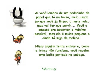 Aí você lembra de um pedacinho de papel que tá na bolsa, meio usado porque você já limpou o nariz nele, mas vai ter que servir... Você o amassa pra absorver o máximo possível, mas ele é muito pequeno e ainda tá sujo de meleca.    Nisso alguém tenta entrar e, como o trinco não funciona, você recebe uma baita portada na cabeça. 