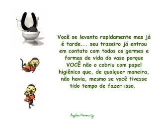 Você se levanta rapidamente mas já é tarde... seu traseiro já entrou em contato com todos os germes e formas de vida do vaso porque VOCÊ não o cobriu com papel higiênico que, de qualquer maneira, não havia, mesmo se você tivesse tido tempo de fazer isso.  