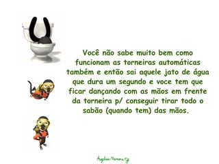 Você não sabe muito bem como funcionam as torneiras automáticas também e então sai aquele jato de água que dura um segundo e voce tem que ficar dançando com as mãos em frente da torneira p/ conseguir tirar todo o sabão (quando tem) das mãos.  