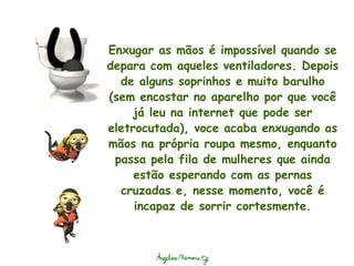 Enxugar as mãos é impossível quando se depara com aqueles ventiladores. Depois de alguns soprinhos e muito barulho (sem encostar no aparelho por que você já leu na internet que pode ser eletrocutada), voce acaba enxugando as mãos na própria roupa mesmo, enquanto passa pela fila de mulheres que ainda estão esperando com as pernas cruzadas e, nesse momento, você é incapaz de sorrir cortesmente. 