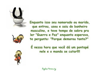 Enquanto isso seu namorado ou marido, que entrou, usou e saiu do banheiro masculino, e teve tempo de sobra pra ler "Guerra e Paz" enquanto esperava, te pergunta: "Porque demorou tanto?"    É nessa hora que você dá um pontapé nele e o manda se catar!!!! 