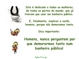 Isto é dedicado a todas as mulheres, de todas as partes do mundo, que já tiveram que usar um banheiro público.    E, finalmente, explicar a vocês, homens, porque nós demoramos tanto. Dica importante:  Homens, nunca perguntem por que demorarmos tanto num banheiro público!   