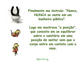 Finalmente me instruía: "Nunca, NUNCA se sente em um banheiro público".    Logo me mostrava “a posição", que consiste em se equilibrar sobre o sanitário em uma posição de sentar sem que o corpo entre em contato com o vaso. 