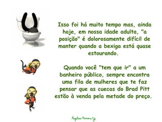 Isso foi há muito tempo mas, ainda hoje, em nossa idade adulta, "a posição" é dolorosamente difícil de manter quando a bexiga está quase estourando.    Quando você "tem que ir" a um banheiro público, sempre encontra uma fila de mulheres que te faz pensar que as cuecas do Brad Pitt estão à venda pela metade do preço.  