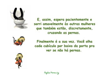 E, assim, espera pacientemente e sorri amavelmente às outras mulheres que também estão, discretamente, cruzando as pernas.    Finalmente é a sua vez. Você olha cada cubículo por baixo da porta pra ver se não há pernas.  