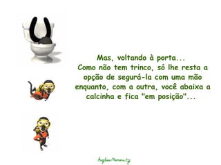Mas, voltando à porta...  Como não tem trinco, só lhe resta a opção de segurá-la com uma mão enquanto, com a outra, você abaixa a calcinha e fica "em posição"...  