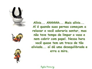Alívio... Ahhhhhh... Mais alívio...  Aí é quando suas pernas começam a relaxar e você adoraria sentar, mas não teve tempo de limpar o vaso e nem cobrir com papel. Nessa hora você quase tem um treco de tão aliviada... aí dá uma desequilibrada e erra a mira. 