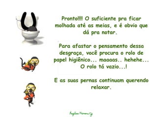Pronto!!!! O suficiente pra ficar molhada até as meias, e é obvio que dá pra notar.    Para afastar o pensamento dessa desgraça, você procura o rolo de papel higiênico... maaaas.. hehehe...  O rolo tá vazio...!    E as suas pernas continuam querendo relaxar. 