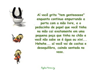 Aí você grita "tem genteeeeee" enquanto continua empurrando a porta com a mão livre, e o pedacinho de papel que você tinha na mão cai exatamente em uma pequena poça que tinha no chão e você não sabe se é água ou xixi... Hehehe... aí você vai de costas e desequilibra, caindo sentada no vaso.  
