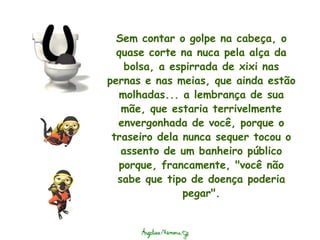 Sem contar o golpe na cabeça, o quase corte na nuca pela alça da bolsa, a espirrada de xixi nas pernas e nas meias, que ainda estão molhadas... a lembrança de sua mãe, que estaria terrivelmente envergonhada de você, porque o traseiro dela nunca sequer tocou o assento de um banheiro público porque, francamente, "você não sabe que tipo de doença poderia pegar". 