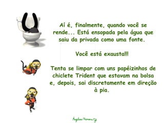 Aí é, finalmente, quando você se rende... Está ensopada pela água que saiu da privada como uma fonte.    Você está exausta!!!    Tenta se limpar com uns papéizinhos de chiclete Trident que estavam na bolsa e, depois, sai discretamente em direção à pia.  