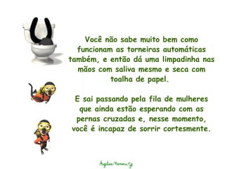 Você não sabe muito bem como funcionam as torneiras automáticas também, e então dá uma limpadinha nas mãos com saliva mesmo e seca com toalha de papel.    E sai passando pela fila de mulheres que ainda estão esperando com as pernas cruzadas e, nesse momento, você é incapaz de sorrir cortesmente. 