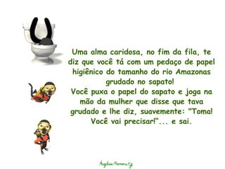 Uma alma caridosa, no fim da fila, te diz que você tá com um pedaço de papel higiênico do tamanho do rio Amazonas grudado no sapato!  Você puxa o papel do sapato e joga na mão da mulher que disse que tava grudado e lhe diz, suavemente: "Toma! Você vai precisar!“... e sai. 