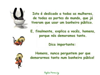 Isto é dedicado a todas as mulheres, de todas as partes do mundo, que já tiveram que usar um banheiro público.    E, finalmente, explica a vocês, homens, porque nós demoramos tanto. Dica importante:  Homens, nunca perguntem por que demorarmos tanto num banheiro públco!  