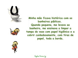 Minha mãe ficava histérica com os banheiros públicos.  Quando pequena, me levava ao banheiro, me ensinava a limpar a tampa do vaso com papel higiênico e a cobrir cuidadosamente, com tiras de papel, toda a borda. 