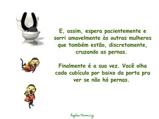 E, assim, espera pacientemente e sorri amavelmente às outras mulheres que também estão, discretamente, cruzando as pernas.    Finalmente é a sua vez. Você olha cada cubículo por baixo da porta pra ver se não há pernas.  