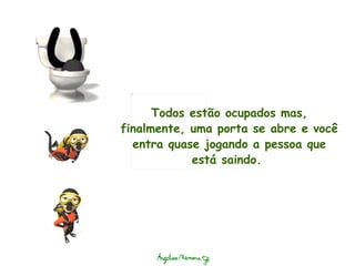 Todos estão ocupados mas, finalmente, uma porta se abre e você entra quase jogando a pessoa que está saindo.  