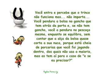 Você entra e percebe que o trinco não funciona mas... não importa...  Você pendura a bolsa no gancho que tem atrás da porta e, se não tem gancho, você a pendura no pescoço mesmo, enquanto se equilibra, sem contar que a alça da bolsa quase corta a sua nuca, porque está cheia de porcarias que você foi jogando dentro, das quais não usa a maioria, mas as tem aí para o caso de "e se eu precisar?"  