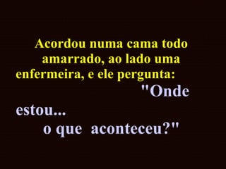 Acordou numa cama todo amarrado, ao lado uma enfermeira, e ele pergunta:  "Onde estou...  o que  aconteceu?"   