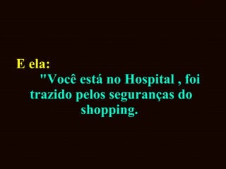 E ela:  "Você está no Hospital , foi trazido pelos seguranças do shopping.   