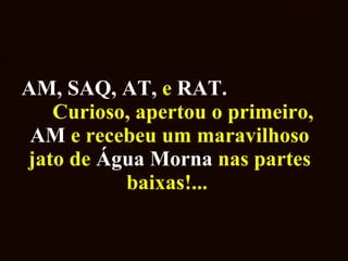 AM, SAQ, AT,  e  RAT.   Curioso, apertou o primeiro,  AM  e recebeu um maravilhoso jato de  Água Morna  nas partes baixas!...  