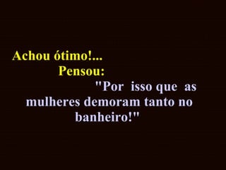 Achou ótimo!...  Pensou:  "Por  isso que  as mulheres demoram tanto no banheiro!"   