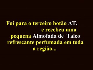 Foi para o terceiro botão  AT,   e recebeu uma pequena  Almofada   de   Talco  refrescante perfumada em toda a região...  