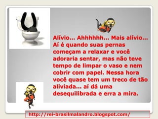 Alívio... Ahhhhhh... Mais alívio... Aí é quando suas pernas começam a relaxar e você adoraria sentar, mas não teve tempo de limpar o vaso e nem cobrir com papel. Nessa hora você quase tem um treco de tão aliviada... aí dá uma desequilibrada e erra a mira.http://rei-brasilmalandro.blogspot.com/