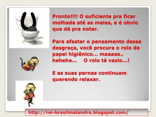 Pronto!!!! O suficiente pra ficar molhada até as meias, e é obvio que dá pra notar.  Para afastar o pensamento dessa desgraça, você procura o rolo de papel higiênico... maaaas.. hehehe...    O rolo tá vazio...!  E as suas pernas continuam querendo relaxar.http://rei-brasilmalandro.blogspot.com/