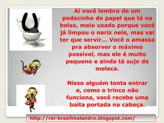 Aí você lembra de um pedacinho de papel que tá na bolsa, meio usado porque você já limpou o nariz nele, mas vai ter que servir... Você o amassa pra absorver o máximo possível, mas ele é muito pequeno e ainda tá sujo de meleca.  Nisso alguém tenta entrar e, como o trinco não funciona, você recebe uma baita portada na cabeça.http://rei-brasilmalandro.blogspot.com/