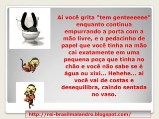 Aí você grita "tem genteeeeee" enquanto continua empurrando a porta com a mão livre, e o pedacinho de papel que você tinha na mão cai exatamente em uma pequena poça que tinha no chão e você não sabe se é água ou xixi... Hehehe... aí você vai de costas e desequilibra, caindo sentada no vaso. http://rei-brasilmalandro.blogspot.com/
