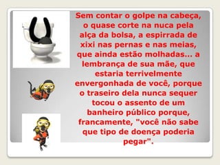 Sem contar o golpe na cabeça, o quase corte na nuca pela alça da bolsa, a espirrada de xixi nas pernas e nas meias, que ainda estão molhadas... a lembrança de sua mãe, que estaria terrivelmente envergonhada de você, porque o traseiro dela nunca sequer tocou o assento de um banheiro público porque, francamente, "você não sabe que tipo de doença poderia pegar".