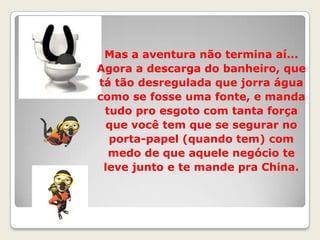 Mas a aventura não termina aí... Agora a descarga do banheiro, que tá tão desregulada que jorra água como se fosse uma fonte, e manda tudo pro esgoto com tanta força que você tem que se segurar no porta-papel (quando tem) com medo de que aquele negócio te leve junto e te mande pra China.