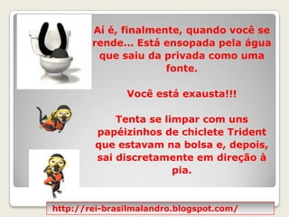 Aí é, finalmente, quando você se rende... Está ensopada pela água que saiu da privada como uma fonte.  Você está exausta!!!  Tenta se limpar com uns papéizinhos de chiclete Trident que estavam na bolsa e, depois, sai discretamente em direção à pia. http://rei-brasilmalandro.blogspot.com/