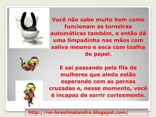 Você não sabe muito bem como funcionam as torneiras automáticas também, e então dá uma limpadinha nas mãos com saliva mesmo e seca com toalha de papel.  E sai passando pela fila de mulheres que ainda estão esperando com as pernas cruzadas e, nesse momento, você é incapaz de sorrir cortesmente.http://rei-brasilmalandro.blogspot.com/