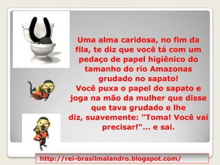 Uma alma caridosa, no fim da fila, te diz que você tá com um pedaço de papel higiênico do tamanho do rio Amazonas grudado no sapato! Você puxa o papel do sapato e joga na mão da mulher que disse que tava grudado e lhe diz, suavemente: "Toma! Você vai precisar!“... e sai.http://rei-brasilmalandro.blogspot.com/