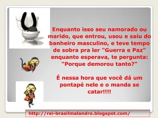 Enquanto isso seu namorado ou marido, que entrou, usou e saiu do banheiro masculino, e teve tempo de sobra pra ler "Guerra e Paz" enquanto esperava, te pergunta: "Porque demorou tanto?"  É nessa hora que você dá um pontapé nele e o manda se catar!!!!http://rei-brasilmalandro.blogspot.com/