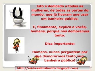 Isto é dedicado a todas as mulheres, de todas as partes do mundo, que já tiveram que usar um banheiro público.  E, finalmente, explica a vocês, homens, porque nós demoramos tanto.Dica importante: Homens, nunca perguntem por que demorarmos tanto num banheiro público! http://rei-brasilmalandro.blogspot.com/