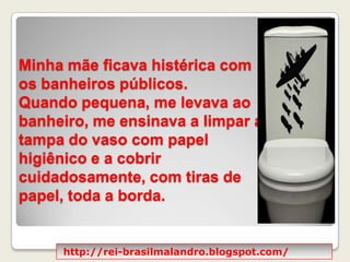 Minha mãe ficava histérica com os banheiros públicos. Quando pequena, me levava ao banheiro, me ensinava a limpar a tampa do vaso com papel higiênico e a cobrir cuidadosamente, com tiras de papel, toda a borda.http://rei-brasilmalandro.blogspot.com/